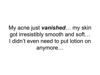My acne just vanished… my skin
got irresistibly smooth and soft…
I didn’t even need to put lotion on
anymore…
 