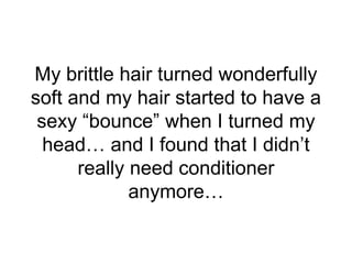 My brittle hair turned wonderfully
soft and my hair started to have a
sexy “bounce” when I turned my
head… and I found tha...