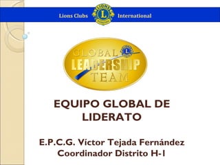 Lions Clubs   International




   EQUIPO GLOBAL DE
       LIDERATO

E.P.C.G. Víctor Tejada Fernández
    Coordinador Distrito H-1
 