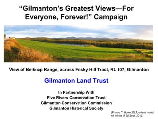 “Gilmanton’s Greatest Views—For
     Everyone, Forever!” Campaign




View of Belknap Range, across Frisky Hill Tract, Rt. 107, Gilmanton

                Gilmanton Land Trust
                        In Partnership With
                  Five Rivers Conservation Trust
               Gilmanton Conservation Commission
                   Gilmanton Historical Society
                                                (Photos: T. Howe, GLT, unless noted;
                                                All info as of 25 Sept. 2012)
 