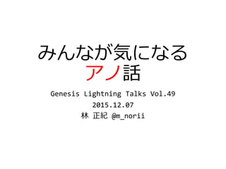 みんなが気になる
アノ話
Genesis Lightning Talks Vol.49
2015.12.07
林 正紀 @m_norii
 