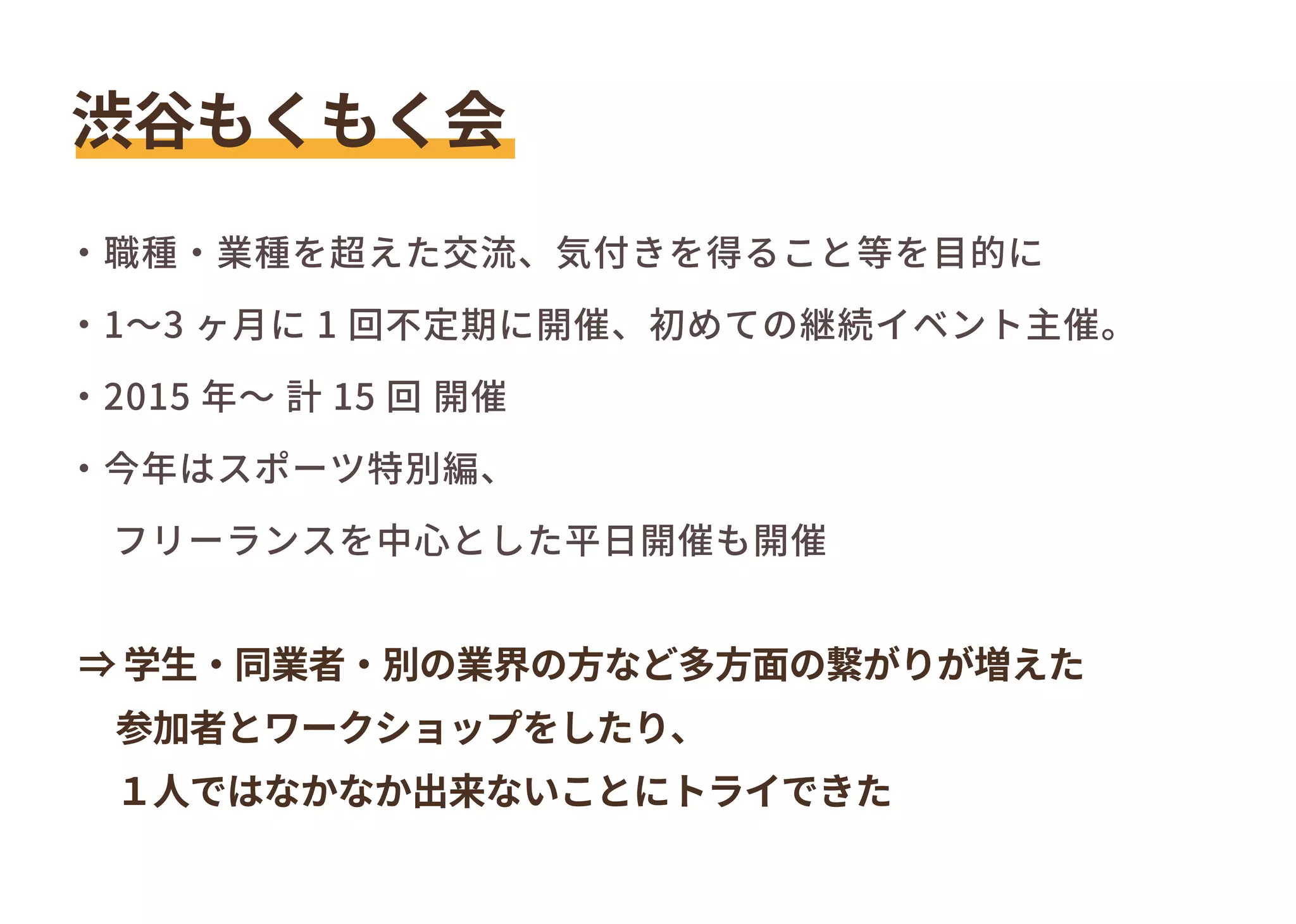 ⇒ 学生・同業者・別の業界の方など多方面の繋がりが増えた
　参加者とワークショップをしたり、
　１人ではなかなか出来ないことにトライできた
渋谷もくもく会
・職種・業種を超えた交流、気付きを得ること等を目的に
・1～3 ヶ月に 1 回不定期に開催、初めての継続イベント主催。
・2015 年～ 計 15 回 開催
・今年はスポーツ特別編、
　フリーランスを中心とした平日開催も開催
 