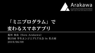 「ミニプログラム」で
変わるスマホアプリ
荒川 奏良（Sora Arakawa）
第25回 学生エンジニアLT大会 in 名古屋
2019/06/09
 