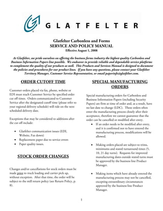 Glatfelter Carbonless and Forms
                                  SERVICE AND POLICY MANUAL
                                               Effective August 1, 2008

   At Glatfelter, we pride ourselves on offering the business forms industry the highest quality Carbonless and
 Business Information Papers line possible. We endeavor to provide reliable and dependable service platforms
to complement the quality of our products as well. This Products and Services Manual is designed to document
   the policies and procedures for our product lines. If you have any questions, please contact your Glatfelter
            Territory Manager, Customer Service Representative, or email paperinfo@glatfelter.com.

         ORDER CUTOFF TIME                                          SPECIAL MANUFACTURING
                                                                            ORDERS
Customer orders placed via fax, phone, website or
EDI must reach Customer Service by specified order              Special manufacturing orders for Carbonless and
cut off times. Orders communicated to Customer                  Business Information Papers (including Security
Service after the designated cutoff time (please refer to       Papers) are firm at time of order and, as a result, have
your regional delivery schedule) will ride on the next          no last date to change (LDC). These orders often
scheduled delivery date.                                        enter the manufacturing process closely after their
                                                                acceptance, therefore we cannot guarantee that the
Exceptions that may be considered to additions after            order can be cancelled or modified after entry.
the cut off include:                                                • If an order needs to be modified after entry,
                                                                        and it is confirmed not to have entered the
    •   Glatfelter communication issues (EDI,                           manufacturing process, modifications will be
        Website, Fax down)                                              allowed.
    •   Replacement paper due to service errors
    •                                                               •
        Paper quality issues.                                           Making orders placed are subject to trims,
                                                                        minimums and stated turnaround times (5,
                                                                        10, 21 day turns). Requests for improved
        STOCK ORDER CHANGES                                             manufacturing dates outside stated turns must
                                                                        be approved by the business line Product
                                                                        Manager.
Changes and/or cancellations for stock orders must be
                                                                    •
made prior to truck loading and carrier pick up,                        Making items which have already entered the
without exception. After that time, the order will be                   manufacturing process may not be cancelled,
subject to the mill return policy (see Return Policy, p.                excepting extraordinary circumstances
8).                                                                     approved by the business line Product
                                                                        Manager.


                                                            1
 