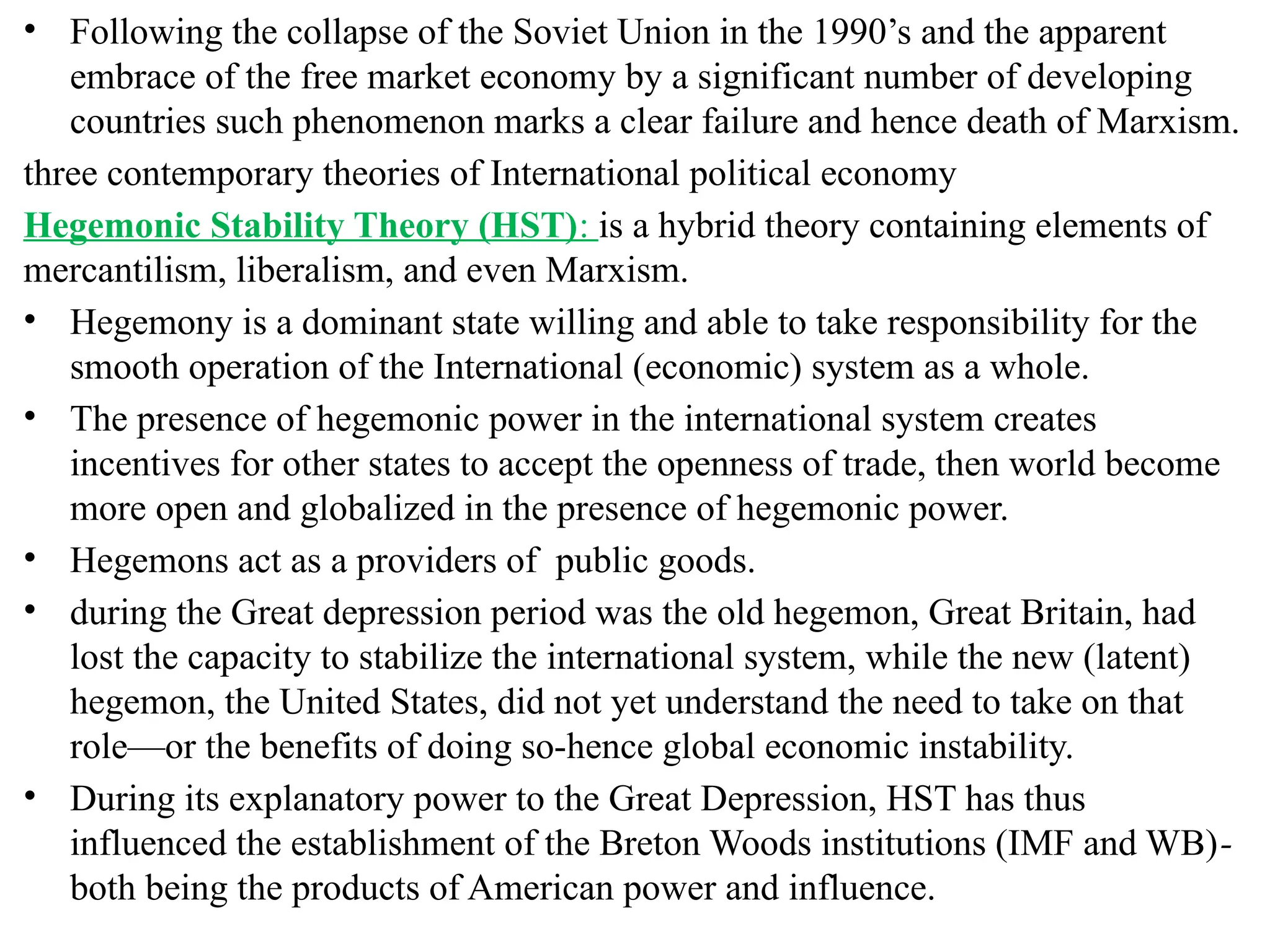 • Following the collapse of the Soviet Union in the 1990’s and the apparent
embrace of the free market economy by a significant number of developing
countries such phenomenon marks a clear failure and hence death of Marxism.
three contemporary theories of International political economy
Hegemonic Stability Theory (HST): is a hybrid theory containing elements of
mercantilism, liberalism, and even Marxism.
• Hegemony is a dominant state willing and able to take responsibility for the
smooth operation of the International (economic) system as a whole.
• The presence of hegemonic power in the international system creates
incentives for other states to accept the openness of trade, then world become
more open and globalized in the presence of hegemonic power.
• Hegemons act as a providers of public goods.
• during the Great depression period was the old hegemon, Great Britain, had
lost the capacity to stabilize the international system, while the new (latent)
hegemon, the United States, did not yet understand the need to take on that
role—or the benefits of doing so-hence global economic instability.
• During its explanatory power to the Great Depression, HST has thus
influenced the establishment of the Breton Woods institutions (IMF and WB)-
both being the products of American power and influence.
 