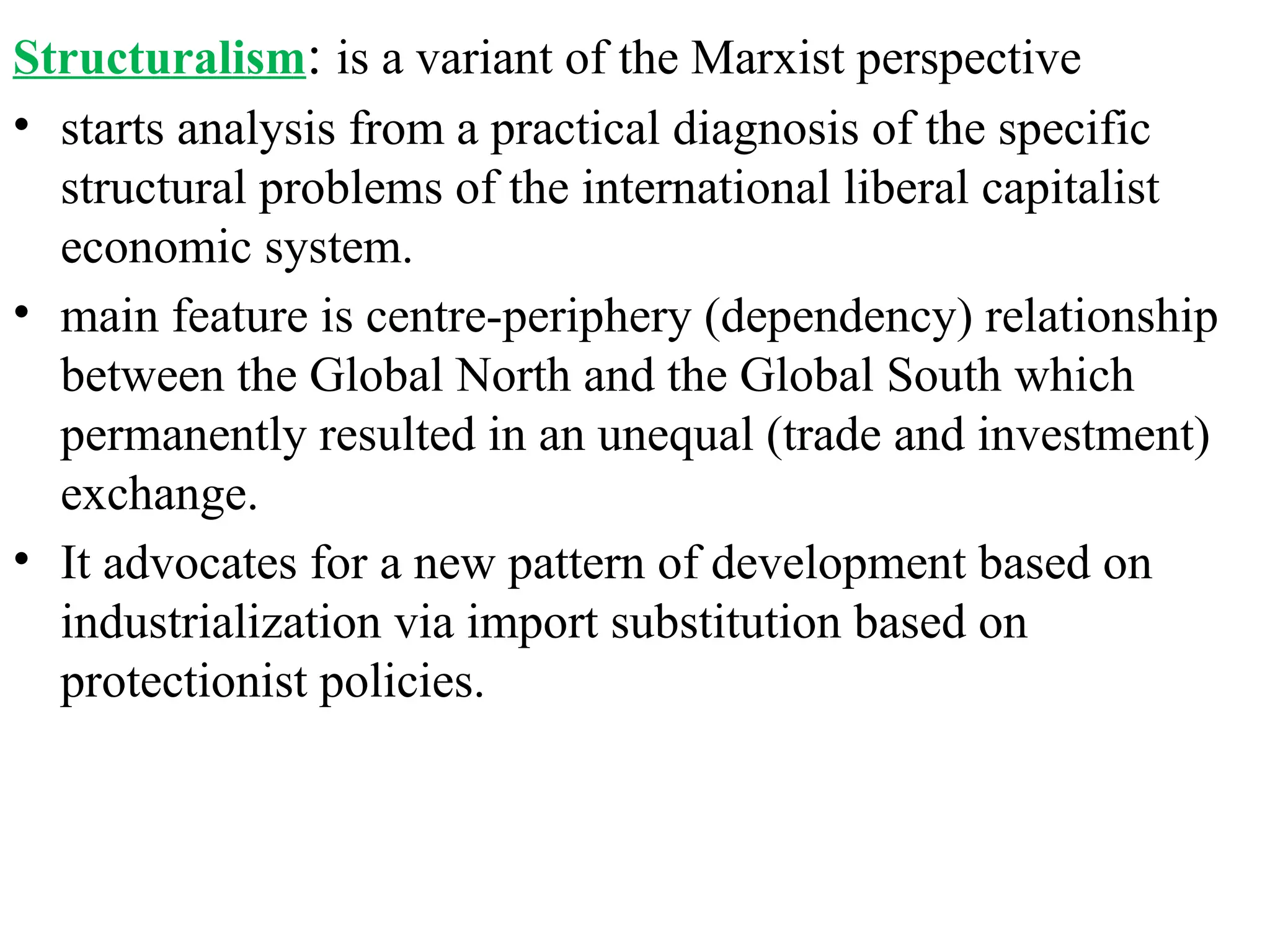 Structuralism: is a variant of the Marxist perspective
• starts analysis from a practical diagnosis of the specific
structural problems of the international liberal capitalist
economic system.
• main feature is centre-periphery (dependency) relationship
between the Global North and the Global South which
permanently resulted in an unequal (trade and investment)
exchange.
• It advocates for a new pattern of development based on
industrialization via import substitution based on
protectionist policies.
 