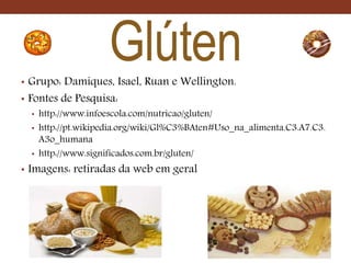 Glúten• Grupo: Damiques, Isael, Ruan e Wellington.
• Fontes de Pesquisa:
• http://www.infoescola.com/nutricao/gluten/
• http://pt.wikipedia.org/wiki/Gl%C3%BAten#Uso_na_alimenta.C3.A7.C3.
A3o_humana
• http://www.significados.com.br/gluten/
• Imagens: retiradas da web em geral
 