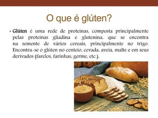 O que é glúten?
• Glúten é uma rede de proteínas, composta principalmente
pelas proteínas gliadina e glutenina, que se encontra
na semente de vários cereais, principalmente no trigo.
Encontra-se o glúten no centeio, cevada, aveia, malte e em seus
derivados (farelos, farinhas, germe, etc.).
 