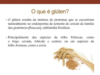 O que é glúten?
• O glúten resulta da mistura de proteínas que se encontram
naturalmente no endosperma da semente de cereais da família
das gramíneas (Poaceae), subfamília Pooideae.
• Principalmente das espécies da tribo Triticeae, como
o trigo, cevada, triticale e centeio, ou em espécies da
tribo Aveneae, como a aveia.
 