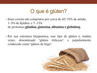 O que é glúten?
• Esses cereais são compostos por cerca de 40-70% de amido,
1-5% de lipídios, e 7-15%
de proteínas (gliadina, glutenina, albumina e globulina).
• Por sua estrutura bioquímica, esse tipo de glúten é, muitas
vezes, denominado "glúten triticeae", e popularmente
conhecido como "glúten de trigo".
 