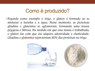 Como é produzido?
• Pegando como exemplo o trigo, o glúten é formado ao se
misturar a farinha e a água. Nesse momento, as proteínas
gliadina e glutenina se aglomeram, formando uma massa
pegajosa e fibrosa. Na medida em que essa massa é trabalhada,
o glúten faz com que ela adquira adesividade e elasticidade.
Gliadina e glutenina representam 80% das proteínas no trigo.
 