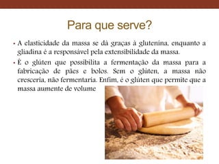 Para que serve?
• A elasticidade da massa se dá graças à glutenina, enquanto a
gliadina é a responsável pela extensibilidade da massa.
• É o glúten que possibilita a fermentação da massa para a
fabricação de pães e bolos. Sem o glúten, a massa não
cresceria, não fermentaria. Enfim, é o glúten que permite que a
massa aumente de volume
 
