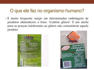 O que ele faz no organismo humano?
• É muito frequente surgir em determinadas embalagens de
produtos alimentícios a frase: "Contém glúten". É um alerta
para as pessoas intolerantes ao glúten não consumirem aquele
produto.
 