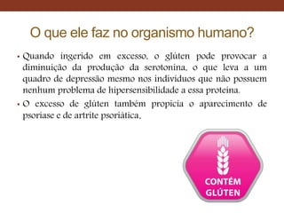 O que ele faz no organismo humano?
• Quando ingerido em excesso, o glúten pode provocar a
diminuição da produção da serotonina, o que leva a um
quadro de depressão mesmo nos indivíduos que não possuem
nenhum problema de hipersensibilidade a essa proteína.
• O excesso de glúten também propicia o aparecimento de
psoríase e de artrite psoriática.
 