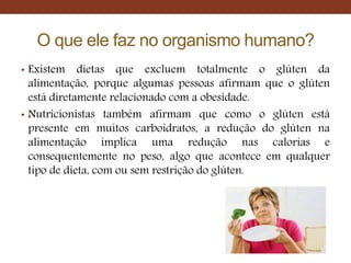 O que ele faz no organismo humano?
• Existem dietas que excluem totalmente o glúten da
alimentação, porque algumas pessoas afirmam que o glúten
está diretamente relacionado com a obesidade.
• Nutricionistas também afirmam que como o glúten está
presente em muitos carboidratos, a redução do glúten na
alimentação implica uma redução nas calorias e
consequentemente no peso, algo que acontece em qualquer
tipo de dieta, com ou sem restrição do glúten.
 
