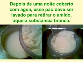 Depois de uma noite coberto
com água, esse pão deve ser
lavado para retirar o amido,
aquela substância branca.
 