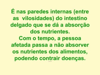 É nas paredes internas (entre
as vilosidades) do intestino
delgado que se dá a absorção
dos nutrientes.
Com o tempo, a pessoa
afetada passa a não absorver
os nutrientes dos alimentos,
podendo contrair doenças.contrair
 