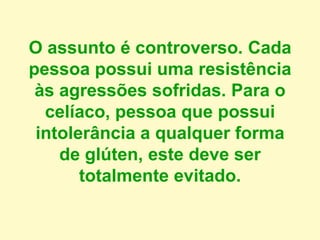 O assunto é controverso. Cada
pessoa possui uma resistência
às agressões sofridas. Para o
celíaco, pessoa que possui
intolerância a qualquer forma
de glúten, este deve ser
totalmente evitado.
 