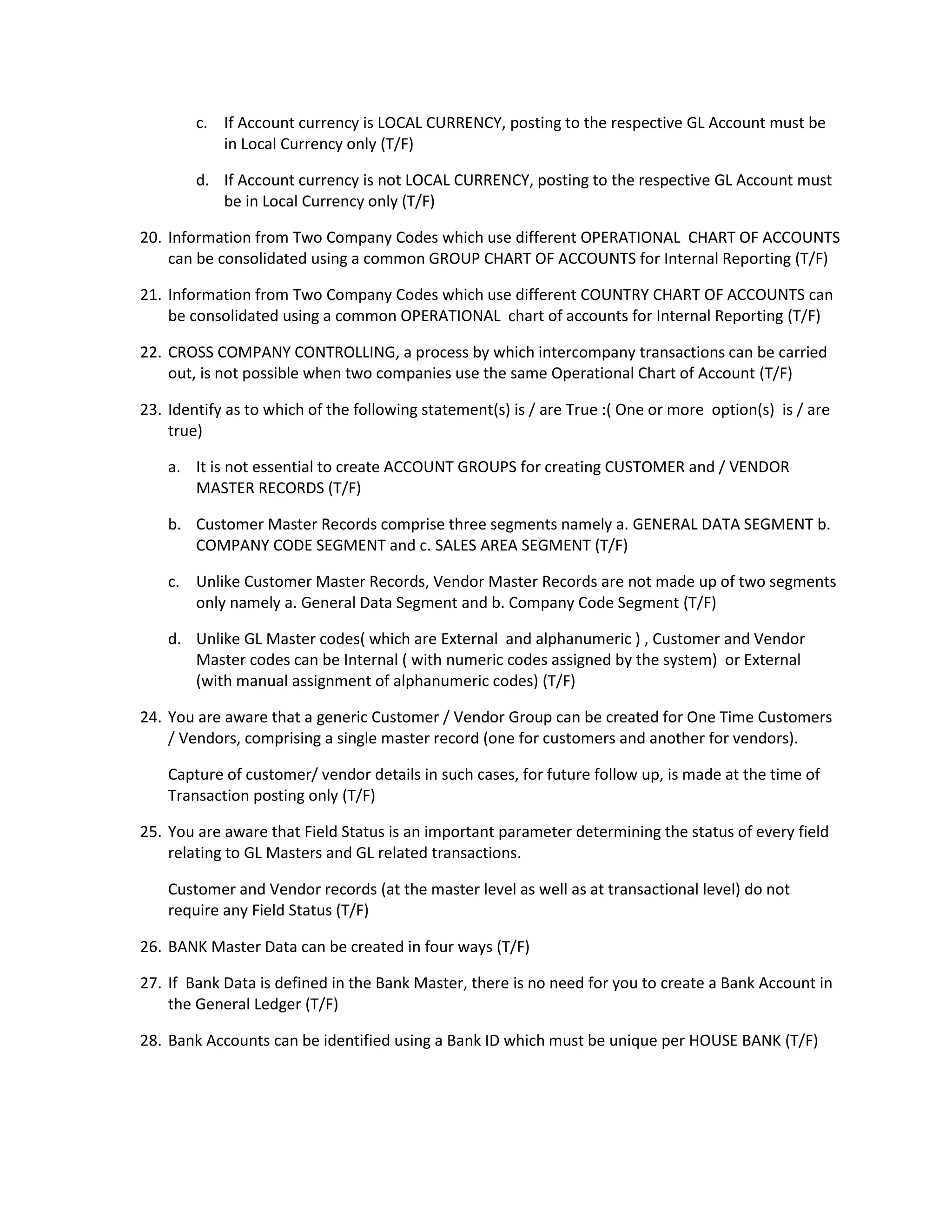 c. If Account currency is LOCAL CURRENCY, posting to the respective GL Account must be
in Local Currency only (T/F)
d. If Account currency is not LOCAL CURRENCY, posting to the respective GL Account must
be in Local Currency only (T/F)
20. Information from Two Company Codes which use different OPERATIONAL CHART OF ACCOUNTS
can be consolidated using a common GROUP CHART OF ACCOUNTS for Internal Reporting (T/F)
21. Information from Two Company Codes which use different COUNTRY CHART OF ACCOUNTS can
be consolidated using a common OPERATIONAL chart of accounts for Internal Reporting (T/F)
22. CROSS COMPANY CONTROLLING, a process by which intercompany transactions can be carried
out, is not possible when two companies use the same Operational Chart of Account (T/F)
23. Identify as to which of the following statement(s) is / are True :( One or more option(s) is / are
true)
a. It is not essential to create ACCOUNT GROUPS for creating CUSTOMER and / VENDOR
MASTER RECORDS (T/F)
b. Customer Master Records comprise three segments namely a. GENERAL DATA SEGMENT b.
COMPANY CODE SEGMENT and c. SALES AREA SEGMENT (T/F)
c. Unlike Customer Master Records, Vendor Master Records are not made up of two segments
only namely a. General Data Segment and b. Company Code Segment (T/F)
d. Unlike GL Master codes( which are External and alphanumeric ) , Customer and Vendor
Master codes can be Internal ( with numeric codes assigned by the system) or External
(with manual assignment of alphanumeric codes) (T/F)
24. You are aware that a generic Customer / Vendor Group can be created for One Time Customers
/ Vendors, comprising a single master record (one for customers and another for vendors).
Capture of customer/ vendor details in such cases, for future follow up, is made at the time of
Transaction posting only (T/F)
25. You are aware that Field Status is an important parameter determining the status of every field
relating to GL Masters and GL related transactions.
Customer and Vendor records (at the master level as well as at transactional level) do not
require any Field Status (T/F)
26. BANK Master Data can be created in four ways (T/F)
27. If Bank Data is defined in the Bank Master, there is no need for you to create a Bank Account in
the General Ledger (T/F)
28. Bank Accounts can be identified using a Bank ID which must be unique per HOUSE BANK (T/F)
 