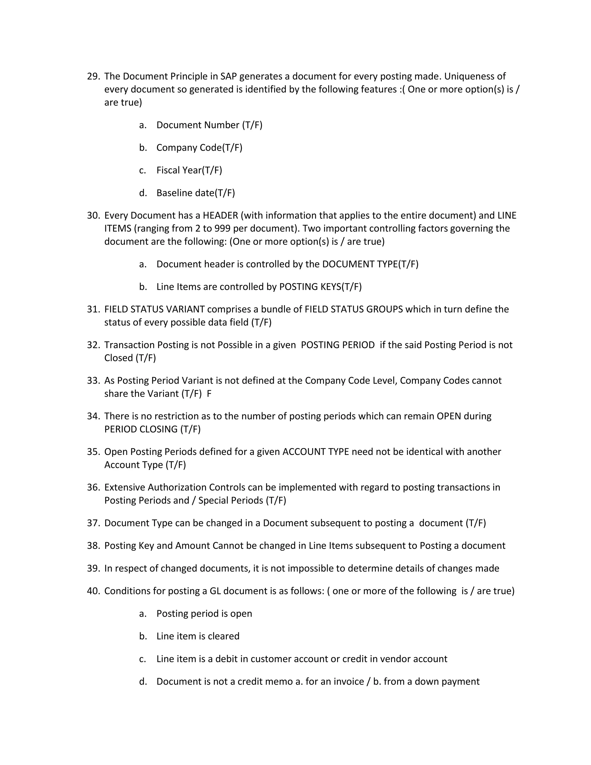 29. The Document Principle in SAP generates a document for every posting made. Uniqueness of
every document so generated is identified by the following features :( One or more option(s) is /
are true)
a. Document Number (T/F)
b. Company Code(T/F)
c. Fiscal Year(T/F)
d. Baseline date(T/F)
30. Every Document has a HEADER (with information that applies to the entire document) and LINE
ITEMS (ranging from 2 to 999 per document). Two important controlling factors governing the
document are the following: (One or more option(s) is / are true)
a. Document header is controlled by the DOCUMENT TYPE(T/F)
b. Line Items are controlled by POSTING KEYS(T/F)
31. FIELD STATUS VARIANT comprises a bundle of FIELD STATUS GROUPS which in turn define the
status of every possible data field (T/F)
32. Transaction Posting is not Possible in a given POSTING PERIOD if the said Posting Period is not
Closed (T/F)
33. As Posting Period Variant is not defined at the Company Code Level, Company Codes cannot
share the Variant (T/F) F
34. There is no restriction as to the number of posting periods which can remain OPEN during
PERIOD CLOSING (T/F)
35. Open Posting Periods defined for a given ACCOUNT TYPE need not be identical with another
Account Type (T/F)
36. Extensive Authorization Controls can be implemented with regard to posting transactions in
Posting Periods and / Special Periods (T/F)
37. Document Type can be changed in a Document subsequent to posting a document (T/F)
38. Posting Key and Amount Cannot be changed in Line Items subsequent to Posting a document
39. In respect of changed documents, it is not impossible to determine details of changes made
40. Conditions for posting a GL document is as follows: ( one or more of the following is / are true)
a. Posting period is open
b. Line item is cleared
c. Line item is a debit in customer account or credit in vendor account
d. Document is not a credit memo a. for an invoice / b. from a down payment
 