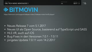 P
16G&L TECH NEWS: NEWS BLOCK 1
PRODUCTION
02/17
SHOW NO. ACT
G&L
PRODUCTION UNIT
3
https://bitmovin.com/support/release-notes-2/release-notes-html5-player/
• Neues Release 7 vom 5.1.2017
• Neues UI als Open Source, basierend auf TypeScript und SASS
• HLS VR, auch auf iOS
• Bug Fixes in den Versionen 7.0.1 - 7.0.11
• jüngstes Update 7.0.11 vom 14.2.2017
 