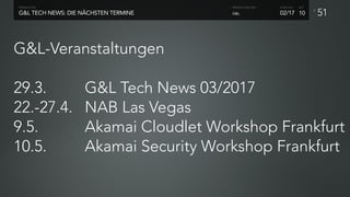 P
G&L-Veranstaltungen 
29.3. G&L Tech News 03/2017
22.-27.4. NAB Las Vegas
9.5. Akamai Cloudlet Workshop Frankfurt
10.5. Akamai Security Workshop Frankfurt
51G&L TECH NEWS: DIE NÄCHSTEN TERMINE
PRODUCTION
02/17
SHOW NO. ACT
G&L
PRODUCTION UNIT
10
 