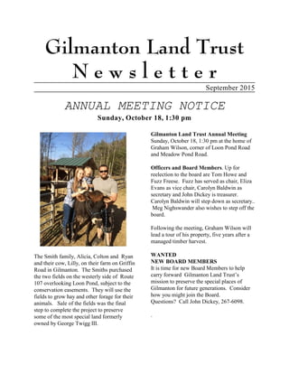 Gilmanton Land Trust
N e w s l e t t e r
September 2015
ANNUAL MEETING NOTICE
Sunday, October 18, 1:30 pm
The Smith family, Alicia, Colton and Ryan
and their cow, Lilly, on their farm on Griffin
Road in Gilmanton. The Smiths purchased
the two fields on the westerly side of Route
107 overlooking Loon Pond, subject to the
conservation easements. They will use the
fields to grow hay and other forage for their
animals. Sale of the fields was the final
step to complete the project to preserve
some of the most special land formerly
owned by George Twigg III.
Gilmanton Land Trust Annual Meeting
Sunday, October 18, 1:30 pm at the home of
Graham Wilson, corner of Loon Pond Road
and Meadow Pond Road.
Officers and Board Members. Up for
reelection to the board are Tom Howe and
Fuzz Freese. Fuzz has served as chair, Eliza
Evans as vice chair, Carolyn Baldwin as
secretary and John Dickey is treasurer.
Carolyn Baldwin will step down as secretary..
Meg Nighswander also wishes to step off the
board.
Following the meeting, Graham Wilson will
lead a tour of his property, five years after a
managed timber harvest.
WANTED
NEW BOARD MEMBERS
It is time for new Board Members to help
carry forward Gilmanton Land Trust’s
mission to preserve the special places of
Gilmanton for future generations. Consider
how you might join the Board.
Questions? Call John Dickey, 267-6098.
.
 