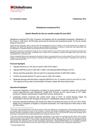For immediate release 3 September 2013
Globaltrans Investment PLC
Interim Results for the six months ended 30 June 2013
Globaltrans Investment PLC (the “Company” and together with its consolidated subsidiaries “Globaltrans” or
the “Group”), (LSE ticker: GLTR) today announces its financial and operational results
1
for the six months
ended 30 June 2013.
Certain financial information which is derived from the management accounts is marked in this announcement with an asterisk {*}.
Information (non-GAAP and operational measures) requiring additional explanation or defining is marked with initial capital letters and
the explanations or definitions thereto are provided at the end of this announcement.
The Group’s financial and operational results for the six months ended 30 June 2013 include results of Ferrotrans (renamed from
Metalloinvesttrans) which have been consolidated from 16 May 2012 and Steeltrans (renamed from MMK-Trans) which have been
consolidated from 12 February 2013.
Certain comparable financial and operational information has been re-presented for the six months ended 30 June 2012 to conform to
changes in the presentation and accounting for operations with Engaged Fleet2
for the year ended 31 December 2012 and the six
months ended 30 June 2013.
Financial highlights
 Adjusted Revenue up 14% year-on-year to USD 735.6 million*;
 Adjusted EBITDA up 6% to USD 346.7 million* with Adjusted EBITDA Margin of 47%*;
 Strong cash flow generation with net cash from operating activities of USD 285.9 million;
 Profit for the period declined 7% year-on-year to USD 148.3 million;
 Moderate leverage with Net Debt to Adjusted EBITDA for the 12 months to end of June 2013 of 1.6x*.
The majority of Group debt is denominated in Russian roubles with fixed interest rates.
Operational highlights
 Successful integration of acquisitions providing for strong growth in business volumes and continued
market outperformance with Globaltrans’ Freight Rail Turnover up 47% year-on-year to 78.7 billion
tonnes-km
3
despite overall Russian Freight Rail Turnover declining 3%;
 Leadership position enhanced with market share rising to 8.5%
3
of overall Russian freight rail
transportation volumes with strongest share gains in metallurgical cargoes (rising to 23.4%
3
);
 Improved operational efficiency with Empty Run Ratio for gondola cars down to 37% (H1 2012: 42%),
largely due to integration of logistics of acquired businesses, and Total Empty Run Ratio down to 53%
(H1 2012: 60%);
1
The Group’s financial performance in the first six months of 2013 was affected by a 2% depreciation of the average exchange rate of
the Russian rouble (Functional Currency of the Company, its Cyprus and Russian subsidiaries) against the US dollar (the Group’s
financial information presentation currency) compared to the first six months of 2012. The first half 2013 period end exchange rate of
the Russian rouble against the US dollar weakened by 8% compared to the end of 2012.
2
The cost of services provided by other transportation organisations is now shown as a separate line item within “Cost of sales”
whereas previously it was included within “Infrastructure and locomotive tariffs: empty run trips, other tariffs and services provided by
other transportation organisations” in ”Cost of sales”. Adjusted Revenue and Total Operating Cash Costs are now calculated net of the
“pass through” item “Services provided by other transportation organisations”. Adjusted EBITDA Margin is now calculated as Adjusted
EBITDA divided by Adjusted Revenue net of the “pass through” item “Services provided by other transportation organisations”.
3
Including Engaged Fleet.
 
