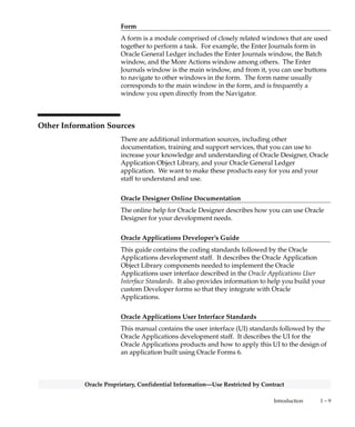 1 – 8 Oracle General Ledger Applications Technical Reference Manual
Oracle Proprietary, Confidential Information––Use Restricted by Contract
Relationship
A relationship describes any significant way in which two tables may
be associated. For example, rows in the Journal Headers table may
have a one–to–many relationship with rows in the Journal Lines table.
Database Diagram
A database diagram is a graphic representation of application tables
and the relationships between them.
Summary Database Diagram
A summary database diagram shows the most important application
tables and the relationships between them. It omits tables and
relationships that contribute little to the understanding of the
application data model. Typically, a summary database diagram shows
tables that contain key reference and transaction data.
Module
A module is a program or procedure that implements one or more
business functions, or parts of a business function, within an
application. Modules include forms, concurrent programs and reports,
and subroutines.
Application Building Block
An application building block is a set of tables and modules (forms,
reports, and concurrent programs) that implement closely–related
database objects and their associated processing. Said another way, an
application building block is a logical unit of an application.
QuickCodes
QuickCodes let you define general purpose, static lists of values for
window fields. QuickCodes allow you to base your program logic on
lookup codes while displaying user–friendly names in a list of values
window. QuickCodes simplify name and language changes by letting
you change the names your end users see, while the codes in your
underlying programs remain the same.
 