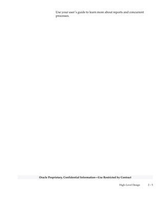 2 – 4 Oracle General Ledger Applications Technical Reference Manual
Oracle Proprietary, Confidential Information––Use Restricted by Contract
and the page in Chapter 3 that gives detailed information about the
public view.
Web Views
This section lists views that you may need to configure your
Self–Service Web applications. The list includes a description of the
view, and the page in Chapter 3 that gives detailed information about
the web view.
Forms and Table Views
This section lists supplementary views that are not essential to the
Release 11i data model, but simplify coding or improve performance
for Oracle Developer.
Internal Views
This section includes each private, internal view that Oracle General
Ledger uses.
Multiple Reporting Currency Views
This list includes views that were created to support the Multiple
Reporting Currencies feature.
Module List
The Module List section briefly describes each of the Oracle General
Ledger applications modules. This section lists forms, reports, and
concurrent programs.
A form is a module comprised of closely related windows that are used
together to perform a task. For example, the Enter Journals form in
Oracle General Ledger includes the Enter Journals window, the Batch
window, and the More Actions window. The Enter Journals window is
the main window, and from it, you can use buttons to navigate to other
windows in the form. The form name usually corresponds to the main
window in the form, and is frequently a window you can open directly
from the Navigator.
The Reports and Concurrent Programs lists include processes you can
submit from the Submit Requests window or other windows, as well as
processes that are submitted automatically by Oracle General Ledger.
 