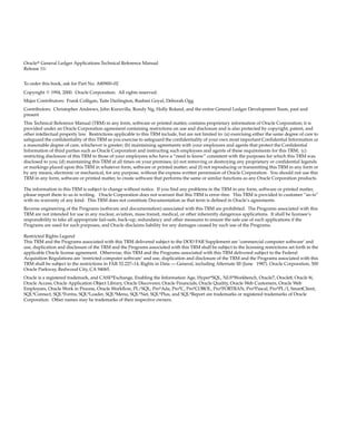 Oracler General Ledger Applications Technical Reference Manual
Release 11i
To order this book, ask for Part No. A80900–02
Copyright E 1994, 2000. Oracle Corporation. All rights reserved.
Major Contributors: Frank Colligan, Taite Darlington, Rashmi Goyal, Deborah Ogg
Contributors: Christopher Andrews, John Kuruvilla, Rondy Ng, Holly Roland, and the entire General Ledger Development Team, past and
present
This Technical Reference Manual (TRM) in any form, software or printed matter, contains proprietary information of Oracle Corporation; it is
provided under an Oracle Corporation agreement containing restrictions on use and disclosure and is also protected by copyright, patent, and
other intellectual property law. Restrictions applicable to this TRM include, but are not limited to: (a) exercising either the same degree of care to
safeguard the confidentiality of this TRM as you exercise to safeguard the confidentiality of your own most important Confidential Information or
a reasonable degree of care, whichever is greater; (b) maintaining agreements with your employees and agents that protect the Confidential
Information of third parties such as Oracle Corporation and instructing such employees and agents of these requirements for this TRM; (c)
restricting disclosure of this TRM to those of your employees who have a ”need to know” consistent with the purposes for which this TRM was
disclosed to you; (d) maintaining this TRM at all times on your premises; (e) not removing or destroying any proprietary or confidential legends
or markings placed upon this TRM in whatever form, software or printed matter; and (f) not reproducing or transmitting this TRM in any form or
by any means, electronic or mechanical, for any purpose, without the express written permission of Oracle Corporation. You should not use this
TRM in any form, software or printed matter, to create software that performs the same or similar functions as any Oracle Corporation products.
The information in this TRM is subject to change without notice. If you find any problems in the TRM in any form, software or printed matter,
please report them to us in writing. Oracle Corporation does not warrant that this TRM is error–free. This TRM is provided to customer ”as–is”
with no warranty of any kind. This TRM does not constitute Documentation as that term is defined in Oracle’s agreements.
Reverse engineering of the Programs (software and documentation) associated with this TRM are prohibited. The Programs associated with this
TRM are not intended for use in any nuclear, aviation, mass transit, medical, or other inherently dangerous applications. It shall be licensee’s
responsibility to take all appropriate fail–safe, back–up, redundancy and other measures to ensure the safe use of such applications if the
Programs are used for such purposes, and Oracle disclaims liability for any damages caused by such use of the Programs.
Restricted Rights Legend
This TRM and the Programs associated with this TRM delivered subject to the DOD FAR Supplement are ’commercial computer software’ and
use, duplication and disclosure of the TRM and the Programs associated with this TRM shall be subject to the licensing restrictions set forth in the
applicable Oracle license agreement. Otherwise, this TRM and the Programs associated with this TRM delivered subject to the Federal
Acquisition Regulations are ’restricted computer software’ and use, duplication and disclosure of the TRM and the Programs associated with this
TRM shall be subject to the restrictions in FAR 52.227–14, Rights in Data –– General, including Alternate III (June 1987). Oracle Corporation, 500
Oracle Parkway, Redwood City, CA 94065.
Oracle is a registered trademark, and CASE*Exchange, Enabling the Information Age, Hyper*SQL, NLS*Workbench, Oracle7, Oracle8, Oracle 8i,
Oracle Access, Oracle Application Object Library, Oracle Discoverer, Oracle Financials, Oracle Quality, Oracle Web Customers, Oracle Web
Employees, Oracle Work in Process, Oracle Workflow, PL/SQL, Pro*Ada, Pro*C, Pro*COBOL, Pro*FORTRAN, Pro*Pascal, Pro*PL/I, SmartClient,
SQL*Connect, SQL*Forms, SQL*Loader, SQL*Menu, SQL*Net, SQL*Plus, and SQL*Report are trademarks or registered trademarks of Oracle
Corporation. Other names may be trademarks of their respective owners.
 