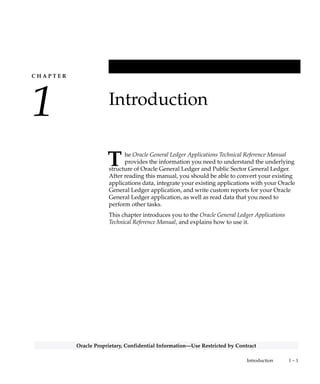 C H A P T E R
1
T
1 – 1Introduction
Oracle Proprietary, Confidential Information––Use Restricted by Contract
Introduction
he Oracle General Ledger Applications Technical Reference Manual
provides the information you need to understand the underlying
structure of Oracle General Ledger and Public Sector General Ledger.
After reading this manual, you should be able to convert your existing
applications data, integrate your existing applications with your Oracle
General Ledger application, and write custom reports for your Oracle
General Ledger application, as well as read data that you need to
perform other tasks.
This chapter introduces you to the Oracle General Ledger Applications
Technical Reference Manual, and explains how to use it.
 
