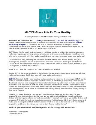 GLTYR Gives Life To Your Reality 
Instantly Create And Send Multimedia Messages With GLTYR 
Scottsdale, AZ, October 22, 2014 — GLTYR, which stands for "Give Life To Your Reality," is a 
mobile content-creation service for businesses and service providers with extremely limited 
marketing budgets. GLTYR allows the user to create a multimedia message or a spot 
commercial integrated with picture, text, audio and video that can be easily shared with a link 
though a text message, email or on social media platforms. 
GLTYR is perfect for small business owners, individual service providers like doctors, plumbers, 
real estate agents, performing artists, schools, non-profits, sales professionals, literally anyone 
who wants to connect with their audience quickly and have their message heard loud and clear! 
GLTYR is mobile only, meaning the content is created entirely on a mobile device, but your 
message can be shared across all devices and browsers. Once your message is created with 
GLTYR, it can be easily edited from your mobile device and when you click “Save”, the link to your 
GLTYR profile is immediately updated. 
Think of GLTYR as the “Dropbox” for multimedia content sharing. 
Before GLTYR, there was no platform that offered the opportunity to convey a quick and efficient 
multimedia message that builds trust with your audience instantly. 
GLTYR offers just that by incorporating picture, audio and video into the message. GLTYR had its 
roots as a mobile multimedia resume creation service in efforts to give resumes a little pizazz! 
Traditional resumes sent on paper or via email are the least impactful ways to make an emotional 
connection with an audience. Picture, audio and video are the most powerful forms of media to 
build trust, as they give your audience a chance to see a complete picture of who you are or what 
your message is all about which can otherwise be lost by reading an email or by simply looking at 
your paper resume. 
Founder Dr. Subra Sudhakar commented, “Trust is the fundamental building block for any 
successful, long-term relationship. But how can we build trust quickly in a virtual world with 
limited attention spans, where we’re all connected only through technology via mobile devices and 
computers? What’s the best way to get your customers’ attention quickly, build relationships, and 
make your message heard to help them decide whether or not to do business with you? GLTYR 
solves this problem in five minutes or less entirely from a mobile device.” 
Here are just some of the unique ways that the GLTYR app can be used for: 
* Personal Commercials 
* News bulletins 
 