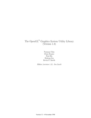 Version 1.3 - 4 November 1998
The OpenGLR
Graphics System Utility Library
(Version 1.3)
Norman Chin
Chris Frazier
Paul Ho
Zicheng Liu
Kevin P. Smith
Editor (version 1.3): Jon Leech
 