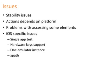Issues 
• Stability issues 
• Actions depends on platform 
• Problems with accessing some elements 
• iOS specific issues 
– Single app test 
– Hardware keys support 
– One emulator instance 
– xpath 
 