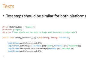 Tests 
• Test steps should be similar for both platforms 
@Test (dataProvider = "Logins") 
@Features ("Login") 
@Stories ("User should not be able to login with incorrect credentials") 
public void verify_Incorrect_Login(Map<String, String> testData){ 
loginScreen.verifyScreenLoaded(); 
loginScreen.submitLogin(testData.get("User"),testData.get("Password")); 
loginScreen.verifyAndCloseErrorMessage(testData.get("Message")); 
loginScreen.verifyScreenLoaded(); 
} 
 