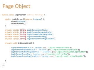 Page Object 
public class LoginScreen extends Bindings { 
public LoginScreen(Instance instance) { 
super(instance); 
initLocators(); 
} 
private static String LoginScreenUserField; 
private static String LoginScreenPasswordField; 
private static String LoginScreenSubmitLoginBtn; 
private static String LoginScreenErrorMsg; 
private static String LoginScreenErrorMsgCloseBtn; 
private void initLocators() { 
LoginScreenUserField = locators.get("LoginScreenUserField"); 
LoginScreenPasswordField = locators.get("LoginScreenPasswordField"); 
LoginScreenSubmitLoginButton = locators.get("LoginScreenSubmitLoginButton"); 
LoginScreenErrorMsg = locators.get("LoginScreenErrorMsg"); 
LoginScreenErrorMsgCloseBtn = locators.get("LoginScreenErrorMsgCloseBtn"); 
} 
... 
... 
 