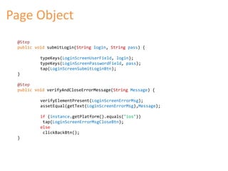 Page Object 
@Step 
public void submitLogin(String login, String pass) { 
typeKeys(LoginScreenUserField, login); 
typeKeys(LoginScreenPasswordField, pass); 
tap(LoginScreenSubmitLoginBtn); 
} 
@Step 
public void verifyAndCloseErrorMessage(String Message) { 
verifyElementPresent(LoginScreenErrorMsg); 
assetEqual(getText(LoginScreenErrorMsg),Message); 
if (instance.getPlatform().equals("ios")) 
tap(LoginScreenErrorMsgCloseBtn); 
else 
clickBackBtn(); 
} 
 