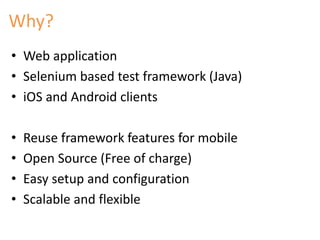 Why? 
• Web application 
• Selenium based test framework (Java) 
• iOS and Android clients 
• Reuse framework features for mobile 
• Open Source (Free of charge) 
• Easy setup and configuration 
• Scalable and flexible 
 