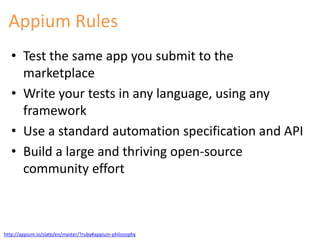 Appium Rules 
• Test the same app you submit to the 
marketplace 
• Write your tests in any language, using any 
framework 
• Use a standard automation specification and API 
• Build a large and thriving open-source 
community effort 
http://appium.io/slate/en/master/?ruby#appium-philosophy 
 