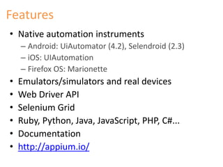 Features 
• Native automation instruments 
– Android: UiAutomator (4.2), Selendroid (2.3) 
– iOS: UIAutomation 
– Firefox OS: Marionette 
• Emulators/simulators and real devices 
• Web Driver API 
• Selenium Grid 
• Ruby, Python, Java, JavaScript, PHP, C#... 
• Documentation 
• http://appium.io/ 
 