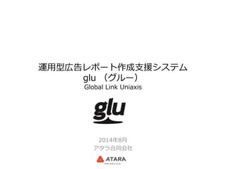 運用型広告レポート作成支援システム
glu （グルー）
Global Link Uniaxis
2014年8月
アタラ合同会社
 