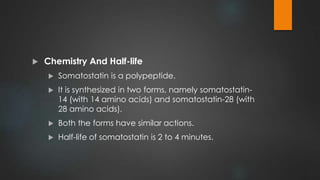  Chemistry And Half-life
 Somatostatin is a polypeptide.
 It is synthesized in two forms, namely somatostatin-
14 (with 14 amino acids) and somatostatin-28 (with
28 amino acids).
 Both the forms have similar actions.
 Half-life of somatostatin is 2 to 4 minutes.
 