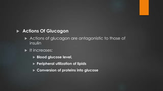  Actions Of Glucagon
 Actions of glucagon are antagonistic to those of
insulin
 It increases:
 Blood glucose level,
 Peripheral utilization of lipids
 Conversion of proteins into glucose
 