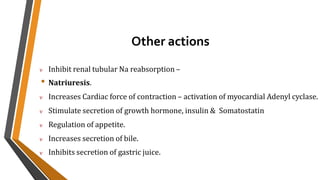 Other actions
 Inhibit renal tubular Na reabsorption –
• Natriuresis.
 Increases Cardiac force of contraction – activation of myocardial Adenyl cyclase.
 Stimulate secretion of growth hormone, insulin & Somatostatin
 Regulation of appetite.
 Increases secretion of bile.
 Inhibits secretion of gastric juice.
 