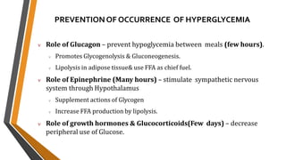 PREVENTIONOF OCCURRENCE OF HYPERGLYCEMIA
 Role of Glucagon – prevent hypoglycemia between meals (few hours).
 Promotes Glycogenolysis & Gluconeogenesis.
 Lipolysis in adipose tissue& use FFA as chief fuel.
 Role of Epinephrine (Many hours) – stimulate sympathetic nervous
system through Hypothalamus
 Supplement actions of Glycogen
 Increase FFA production by lipolysis.
 Role of growth hormones & Glucocorticoids(Few days) – decrease
peripheral use of Glucose.
 