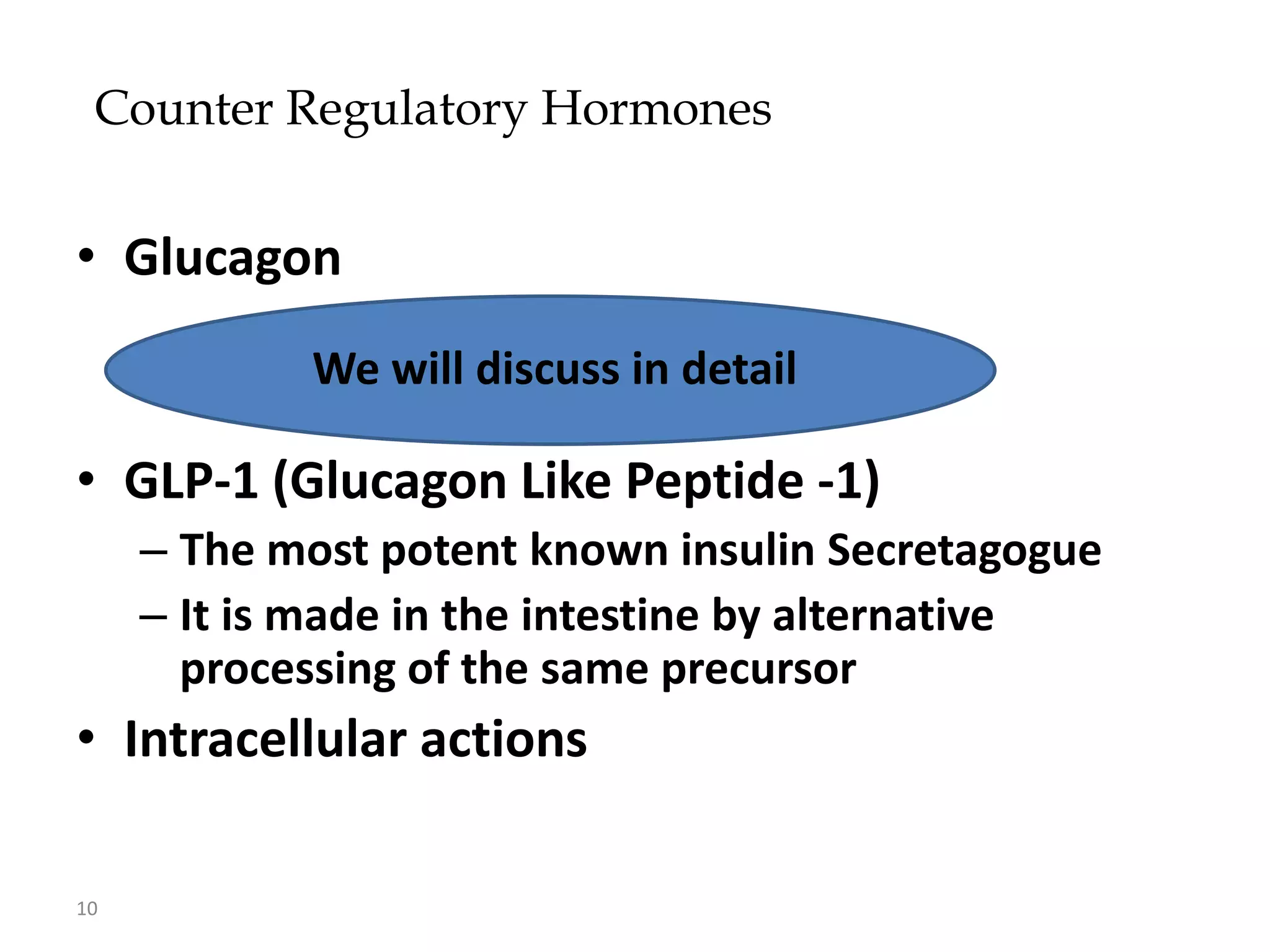Counter Regulatory Hormones


• Glucagon
            We will discuss in detail

• GLP-1 (Glucagon Like Peptide -1)
     – The most potent known insulin Secretagogue
     – It is made in the intestine by alternative
       processing of the same precursor
• Intracellular actions

10
 