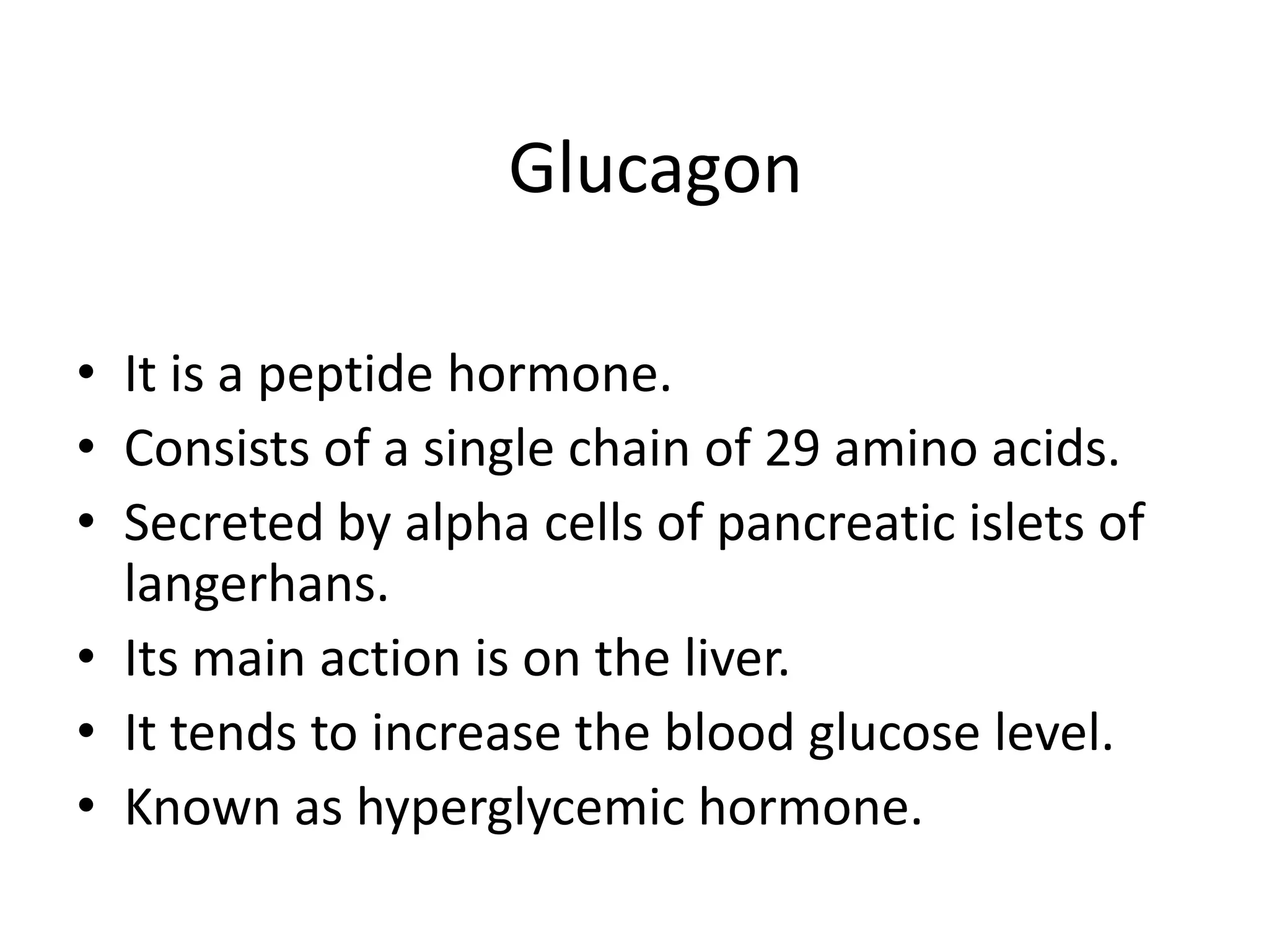 Glucagon

• It is a peptide hormone.
• Consists of a single chain of 29 amino acids.
• Secreted by alpha cells of pancreatic islets of
  langerhans.
• Its main action is on the liver.
• It tends to increase the blood glucose level.
• Known as hyperglycemic hormone.
 