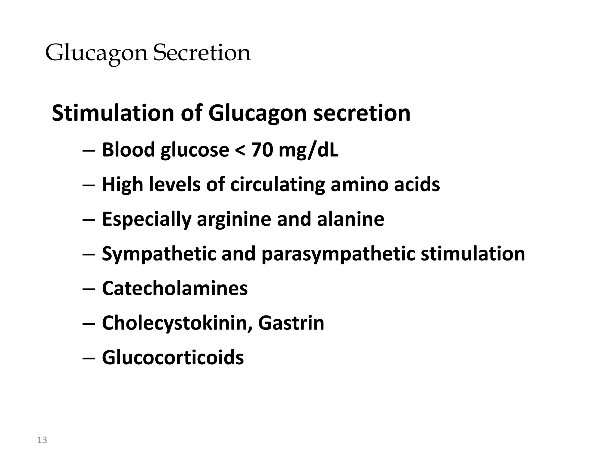 Glucagon Secretion

     Stimulation of Glucagon secretion
       – Blood glucose < 70 mg/dL
       – High levels of circulating amino acids
       – Especially arginine and alanine
       – Sympathetic and parasympathetic stimulation
       – Catecholamines
       – Cholecystokinin, Gastrin
       – Glucocorticoids


13
 
