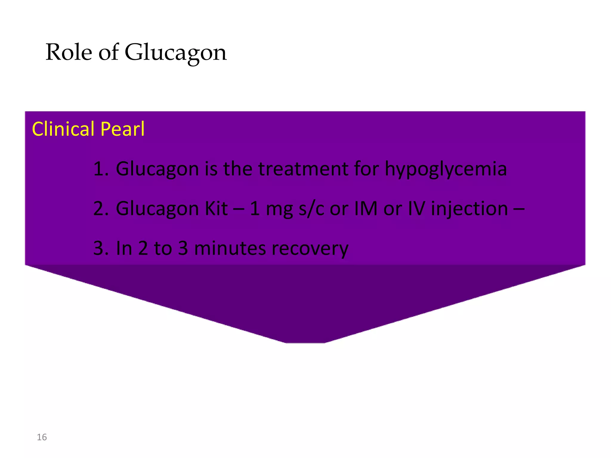 Role of Glucagon


    • Metabolic Effects of Glucagon
Clinical Pearl
        – Increases hepatic glycogenolysis
        1. Glucagon is the treatment for hypoglycemia
        – Increases gluconeogenesis
        2. Glucagon Kit – 1 mg s/c or IM or IV injection –
        – Increases amino acid transport
        3. In 2 to 3 minutes recovery
        – Increases fatty acid metabolism (ketogenesis)




16
 